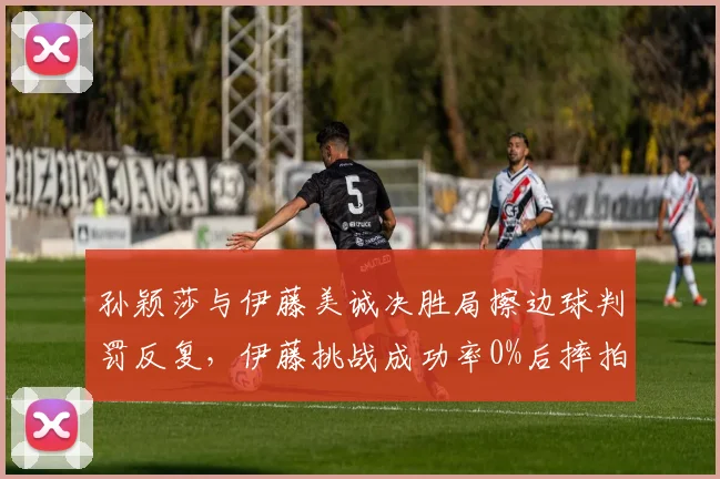 孙颖莎与伊藤美诚决胜局擦边球判罚反复，伊藤挑战成功率0%后摔拍怒斥