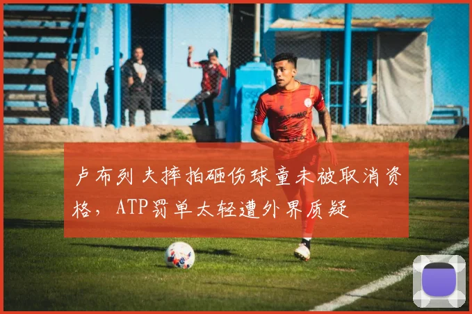 卢布列夫摔拍砸伤球童未被取消资格,ATP罚单太轻遭外界质疑