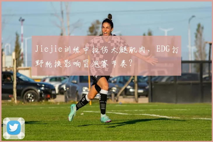 Jiejie训练中拉伤大腿肌肉，EDG打野轮换影响冒泡赛节奏？