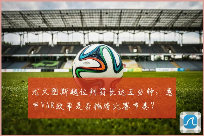 尤文图斯越位判罚长达五分钟，意甲VAR效率是否拖垮比赛节奏？