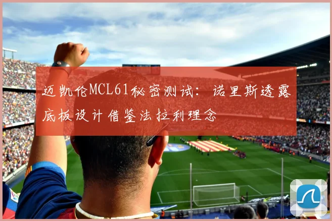 迈凯伦MCL61秘密测试：诺里斯透露底板设计借鉴法拉利理念