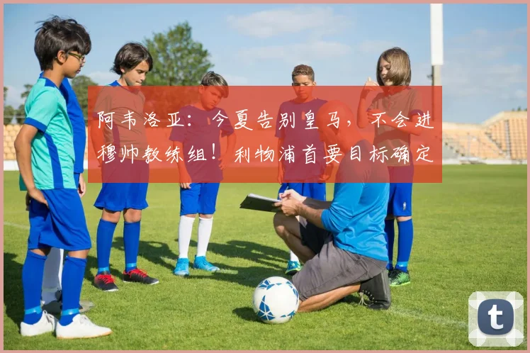 阿韦洛亚：今夏告别皇马，不会进穆帅教练组！利物浦首要目标确定